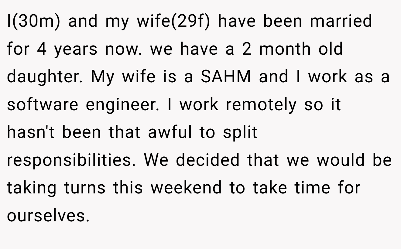 I(30m) and my wife(29f) have been married for 4 years now. we have a 2 month old daughter. My wife is a SAHM and I work as a software engineer. I work remotely so it hasn't been that awful to split responsibilities. We decided that we would be taking turns this weekend to take time for ourselves.