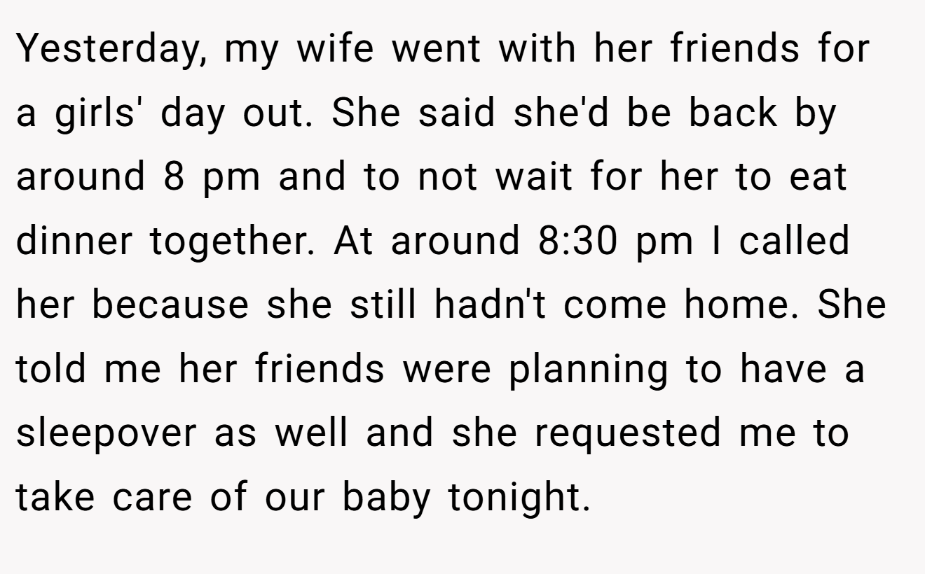 Yesterday, my wife went with her friends for a girls' day out. She said she'd be back by around 8 pm and to not wait for her to eat dinner together. At around 8:30 pm I called her because she still hadn't come home. She told me her friends were planning to have a sleepover as well and she requested me to take care of our baby tonight.