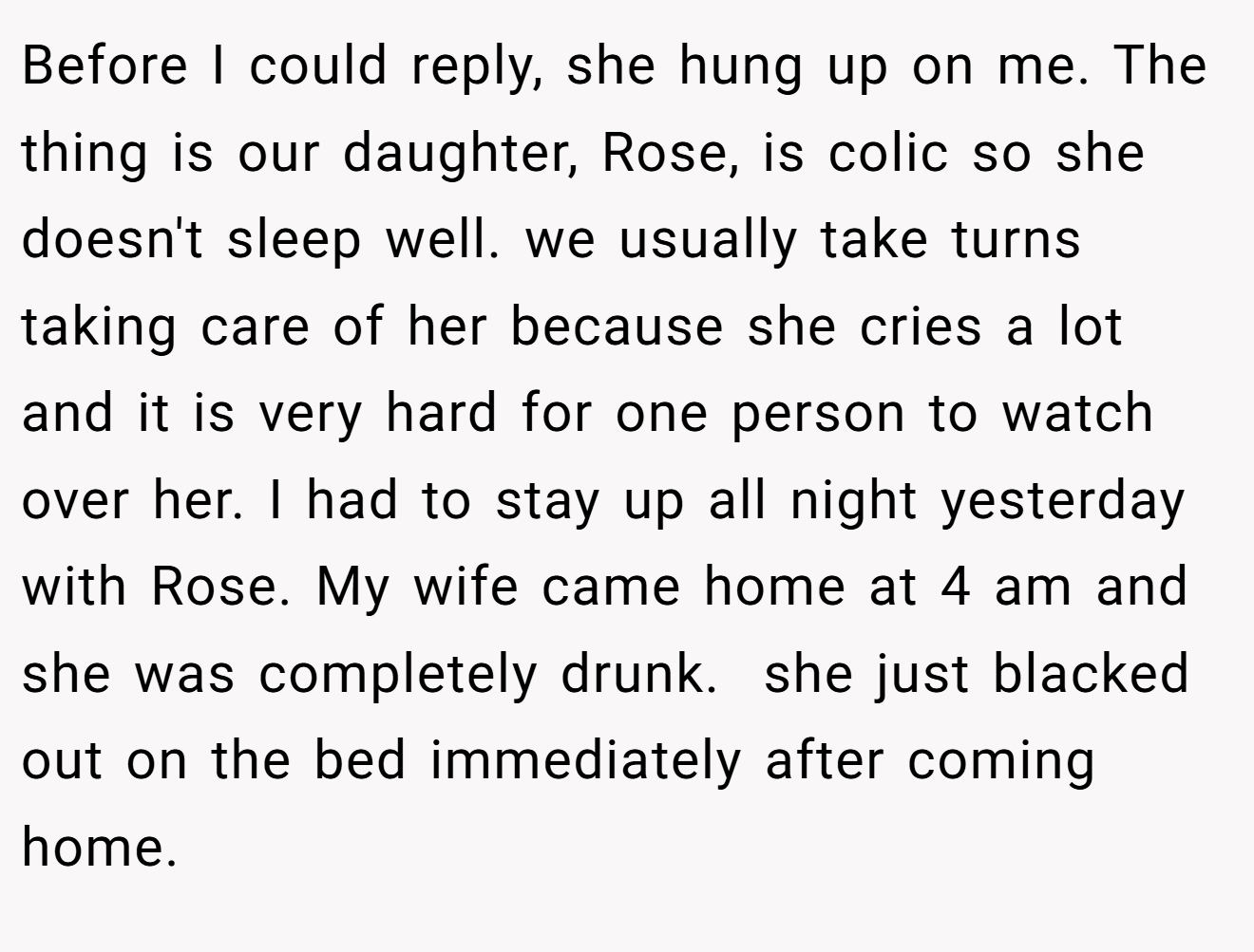 Before I could reply, she hung up on me. The thing is our daughter, Rose, is colic so she doesn't sleep well. we usually take turns taking care of her because she cries a lot and it is very hard for one person to watch over her. I had to stay up all night yesterday with Rose. My wife came home at 4 am and she was completely drunk.  she just blacked out on the bed immediately after coming home.