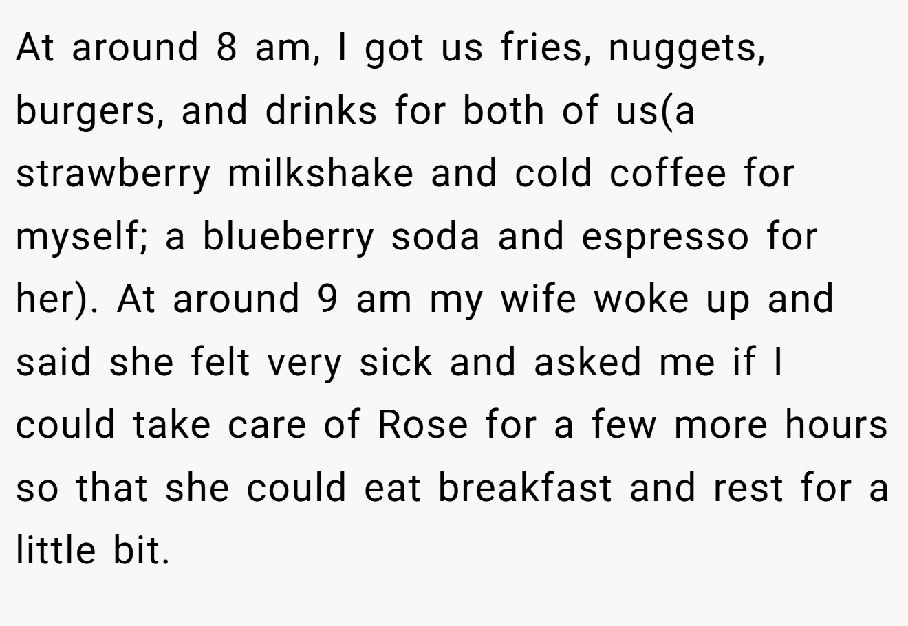 At around 8 am, I got us fries, nuggets, burgers, and drinks for both of us(a strawberry milkshake and cold coffee for myself; a blueberry soda and espresso for her). At around 9 am my wife woke up and said she felt very sick and asked me if I could take care of Rose for a few more hours so that she could eat breakfast and rest for a little bit.