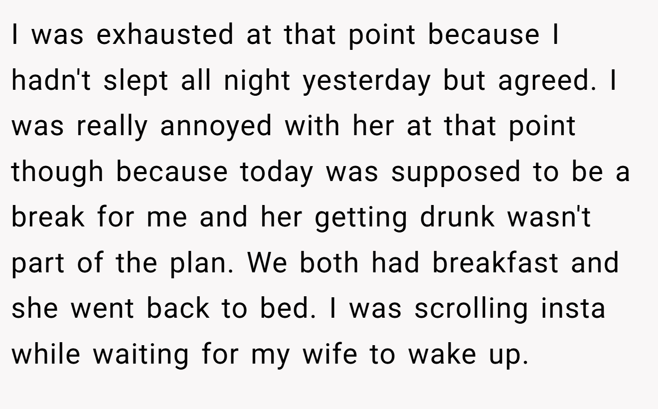 I was exhausted at that point because I hadn't slept all night yesterday but agreed. I was really annoyed with her at that point though because today was supposed to be a break for me and her getting drunk wasn't part of the plan. We both had breakfast and she went back to bed. I was scrolling insta while waiting for my wife to wake up.