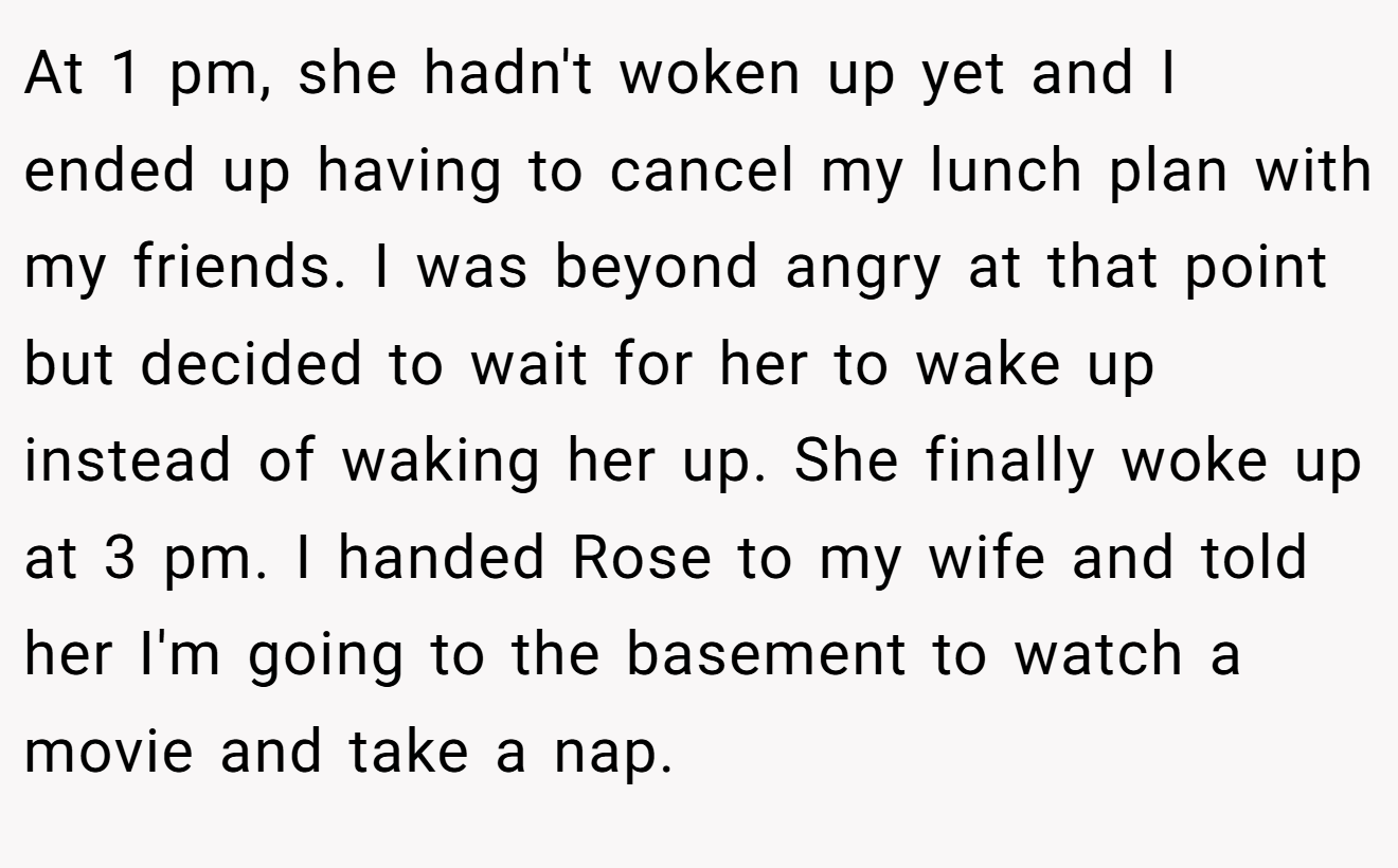 At 1 pm, she hadn't woken up yet and I ended up having to cancel my lunch plan with my friends. I was beyond angry at that point but decided to wait for her to wake up instead of waking her up. She finally woke up at 3 pm. I handed Rose to my wife and told her I'm going to the basement to watch a movie and take a nap.