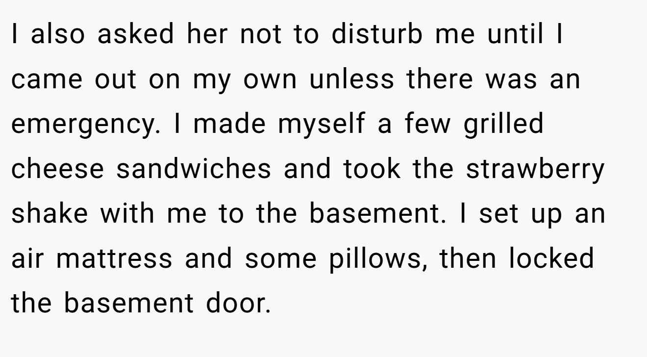 I also asked her not to disturb me until I came out on my own unless there was an emergency. I made myself a few grilled cheese sandwiches and took the strawberry shake with me to the basement. I set up an air mattress and some pillows, then locked the basement door.