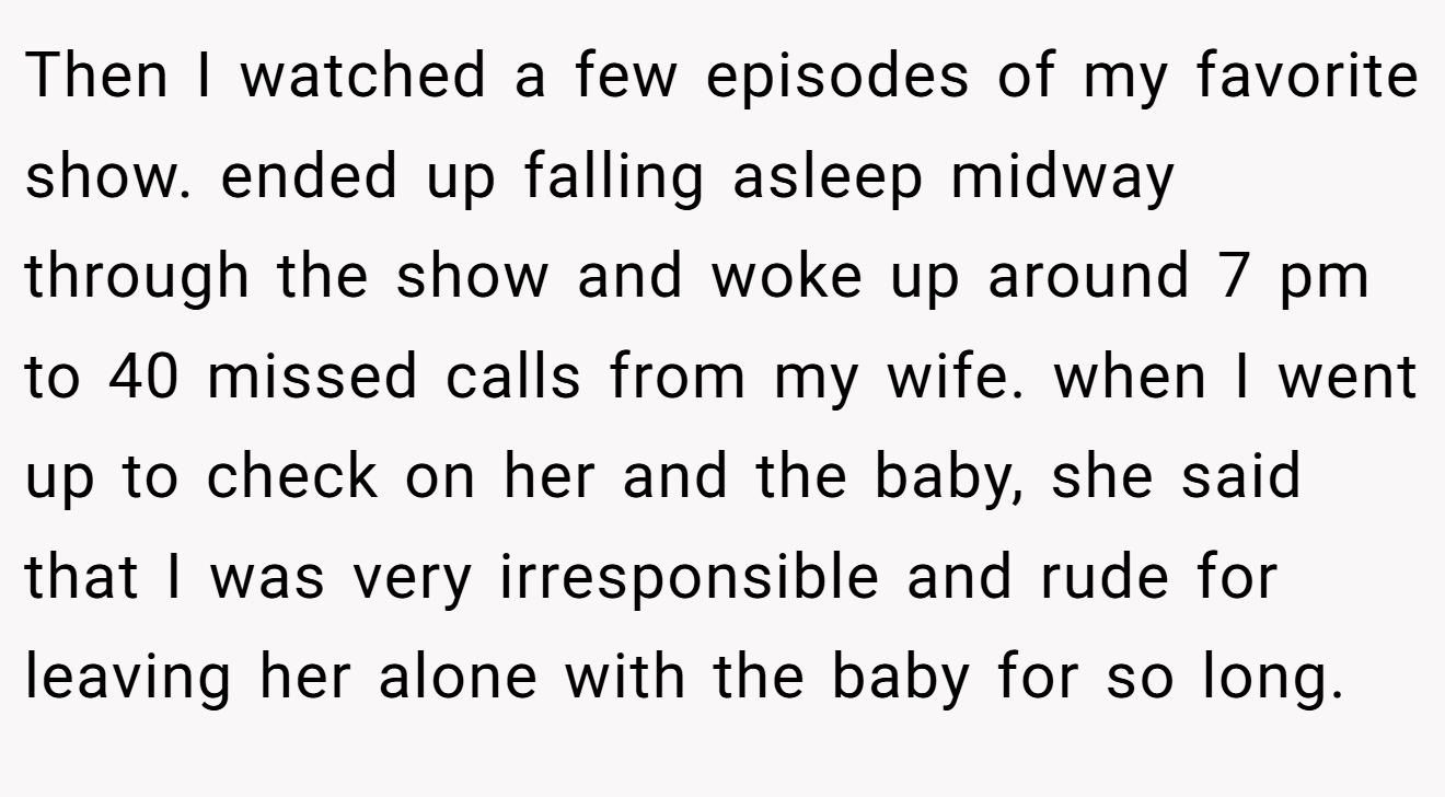 Then I watched a few episodes of my favorite show. ended up falling asleep midway through the show and woke up around 7 pm to 40 missed calls from my wife. when I went up to check on her and the baby, she said that I was very irresponsible and rude for leaving her alone with the baby for so long.
