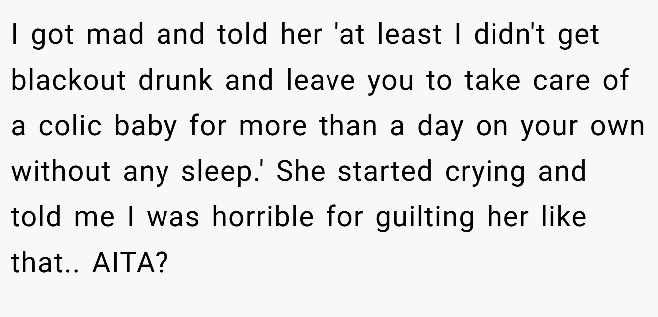 I got mad and told her 'at least I didn't get blackout drunk and leave you to take care of a colic baby for more than a day on your own without any sleep.' She started crying and told me I was horrible for guilting her like that.. AITA?