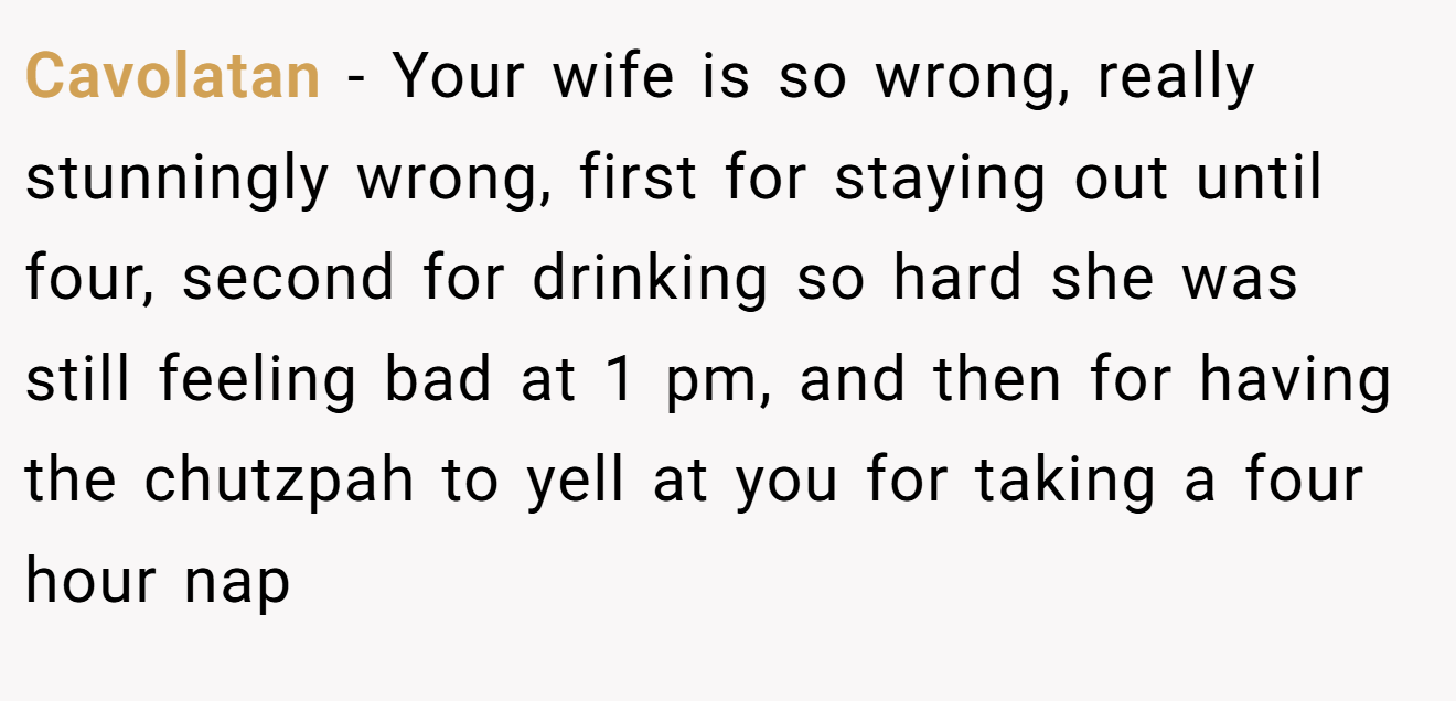Cavolatan − Your wife is so wrong, really stunningly wrong, first for staying out until four, second for drinking so hard she was still feeling bad at 1 pm, and then for having the chutzpah to yell at you for taking a four hour nap