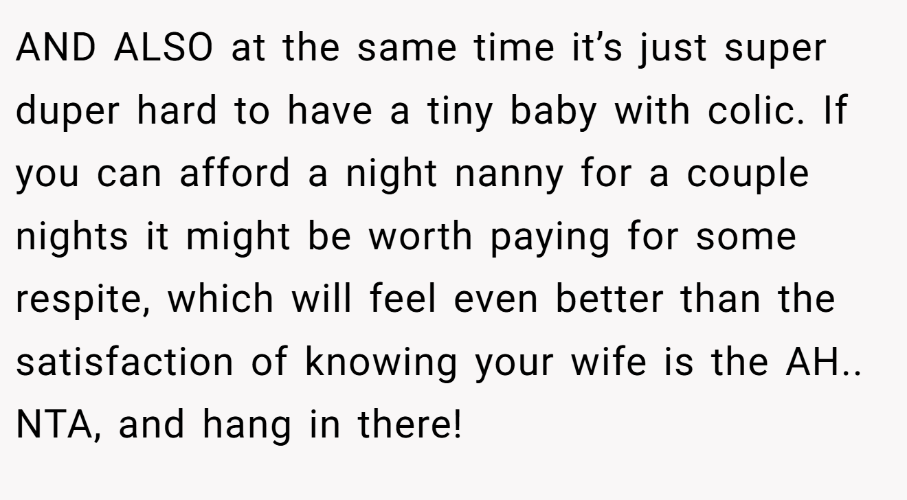 AND ALSO at the same time it’s just super duper hard to have a tiny baby with colic. If you can afford a night nanny for a couple nights it might be worth paying for some respite, which will feel even better than the satisfaction of knowing your wife is the AH.. NTA, and hang in there!