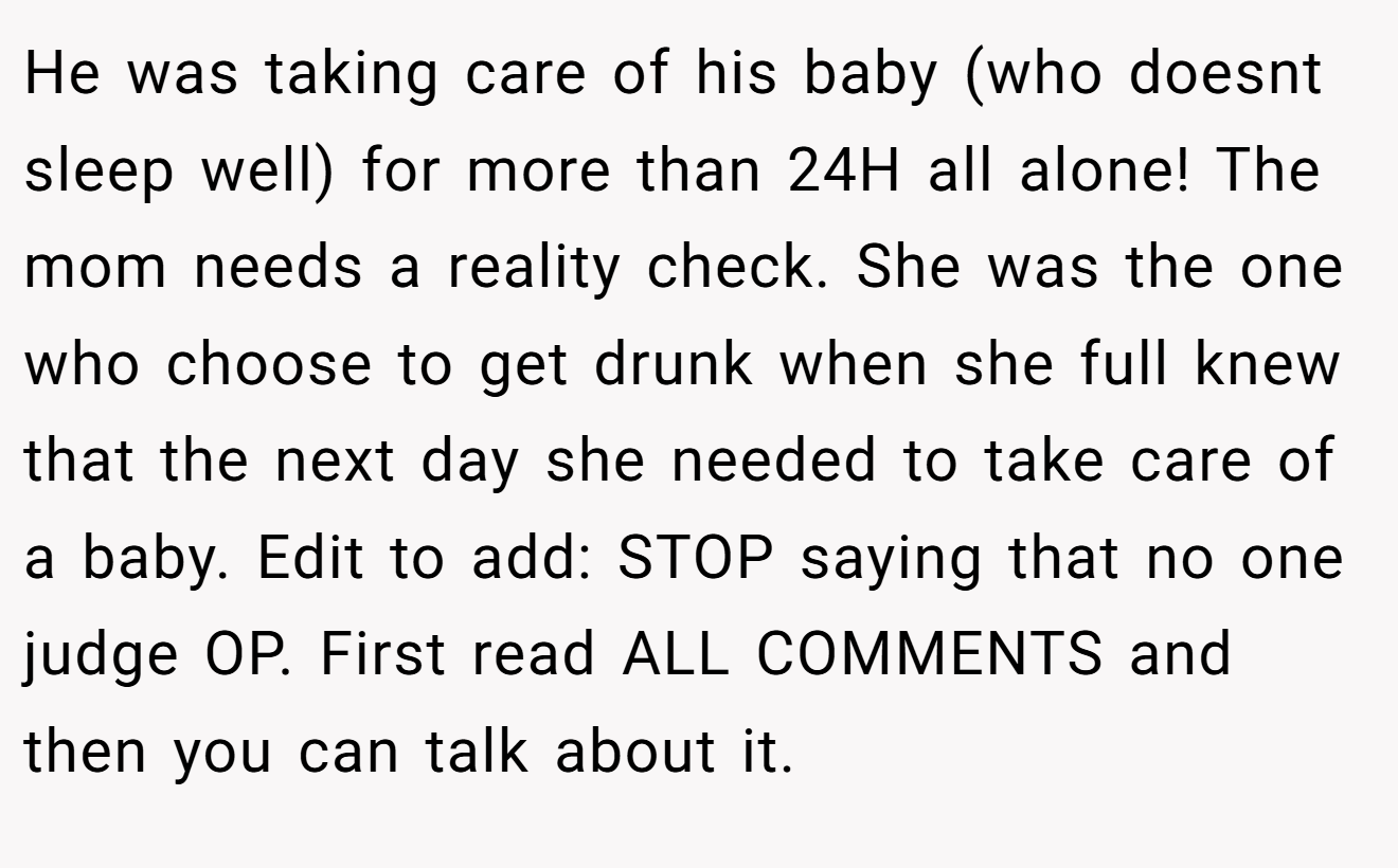 He was taking care of his baby (who doesnt sleep well) for more than 24H all alone! The mom needs a reality check. She was the one who choose to get drunk when she full knew that the next day she needed to take care of a baby. Edit to add: STOP saying that no one judge OP. First read ALL COMMENTS and then you can talk about it.