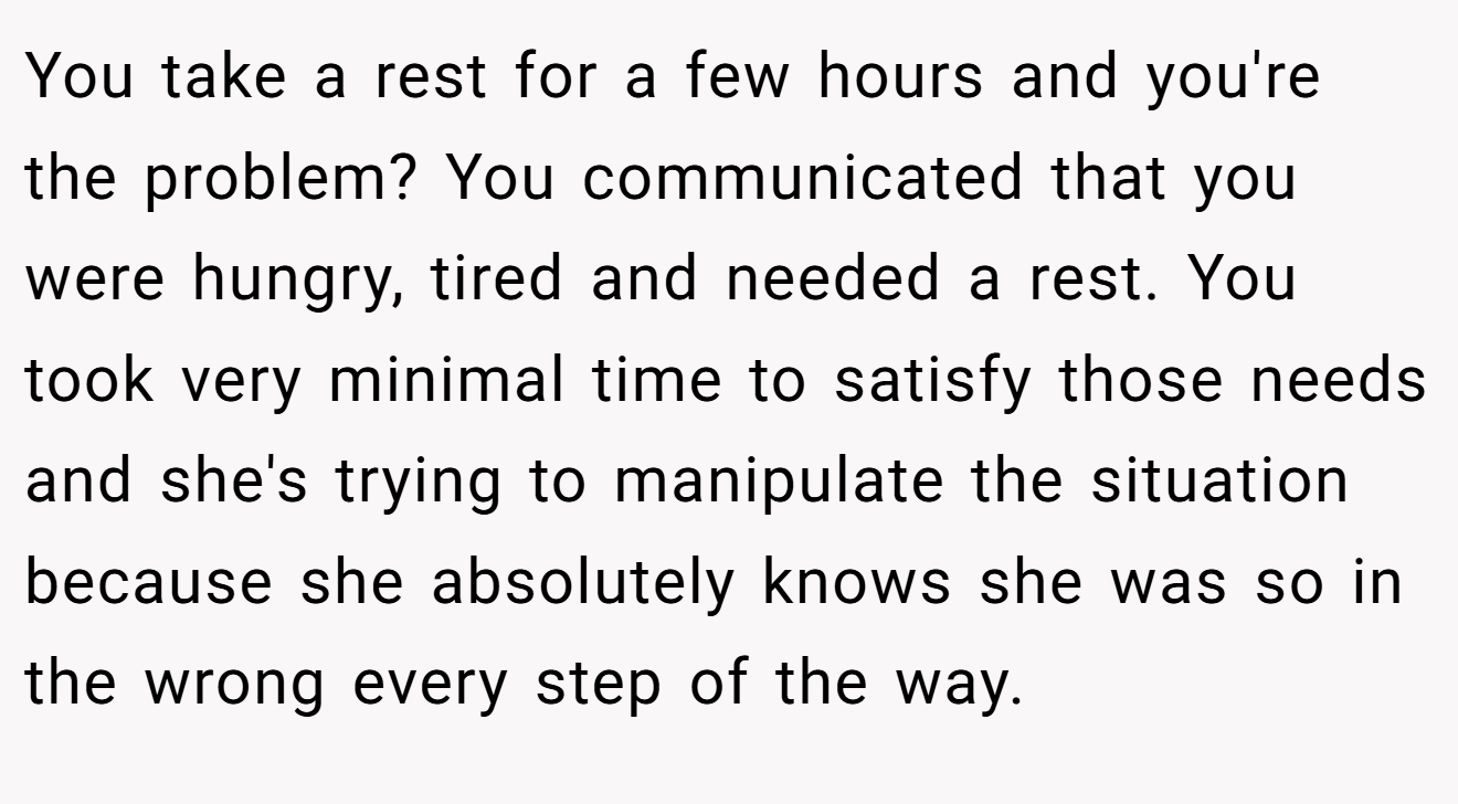 You take a rest for a few hours and you're the problem? You communicated that you were hungry, tired and needed a rest. You took very minimal time to satisfy those needs and she's trying to manipulate the situation because she absolutely knows she was so in the wrong every step of the way.