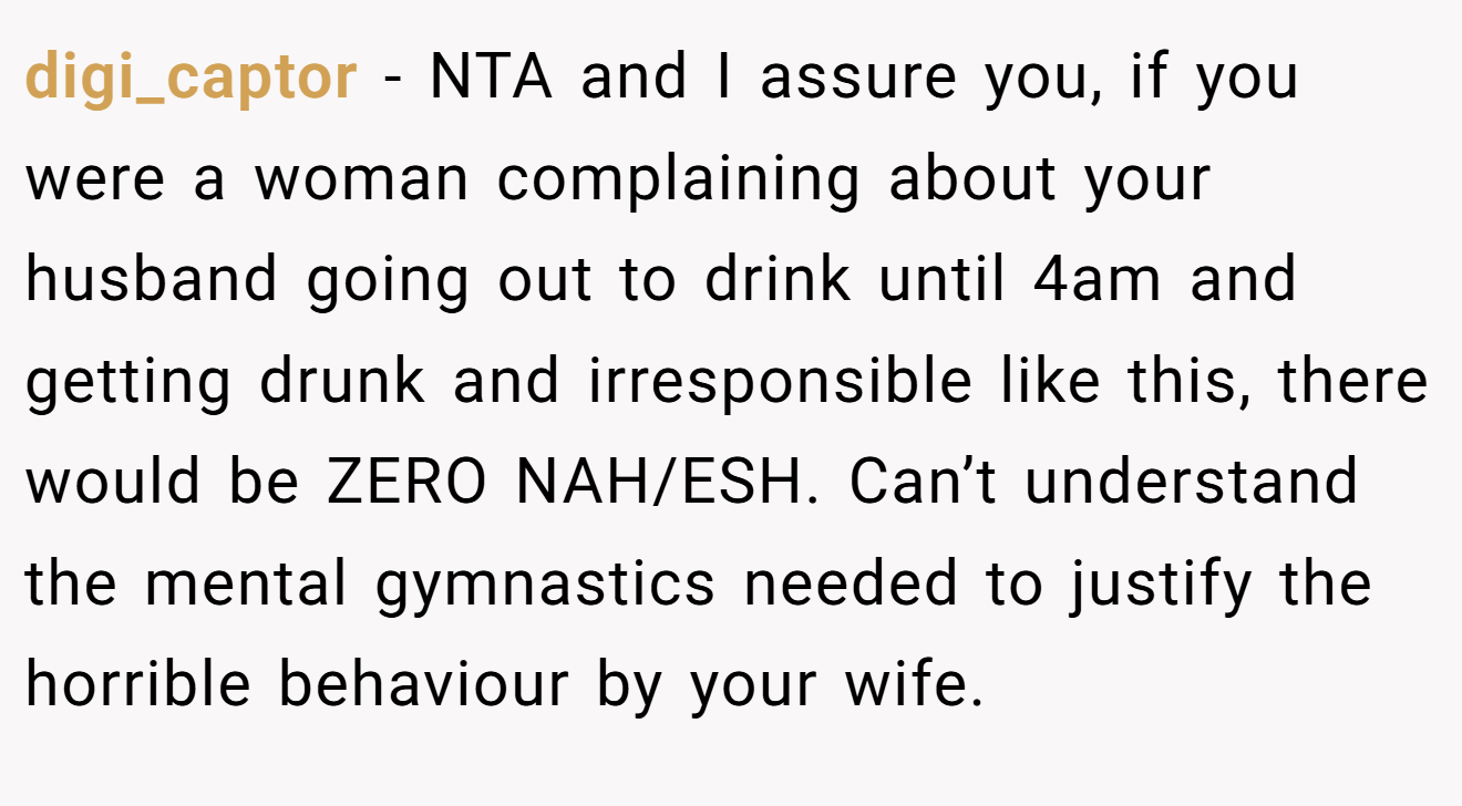 digi_captor − NTA and I assure you, if you were a woman complaining about your husband going out to drink until 4am and getting drunk and irresponsible like this, there would be ZERO NAH/ESH. Can’t understand the mental gymnastics needed to justify the horrible behaviour by your wife.