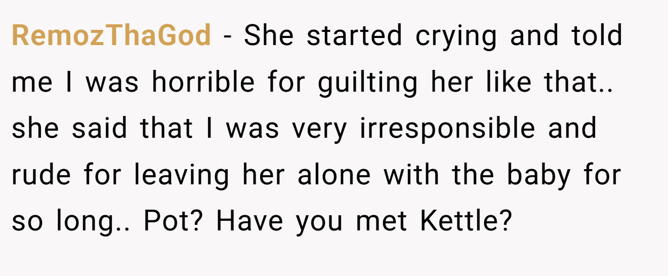 RemozThaGod − She started crying and told me I was horrible for guilting her like that.. she said that I was very irresponsible and rude for leaving her alone with the baby for so long.. Pot? Have you met Kettle?