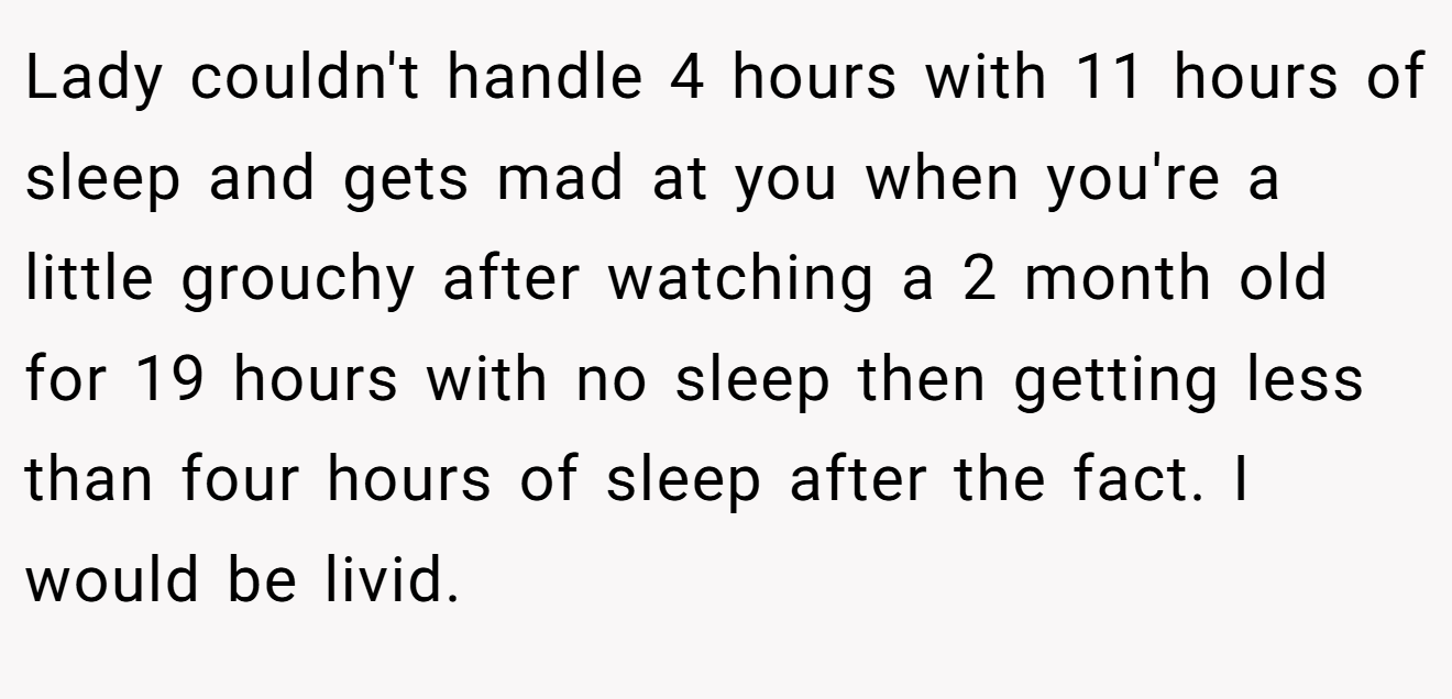 Lady couldn't handle 4 hours with 11 hours of sleep and gets mad at you when you're a little grouchy after watching a 2 month old for 19 hours with no sleep then getting less than four hours of sleep after the fact. I would be livid.