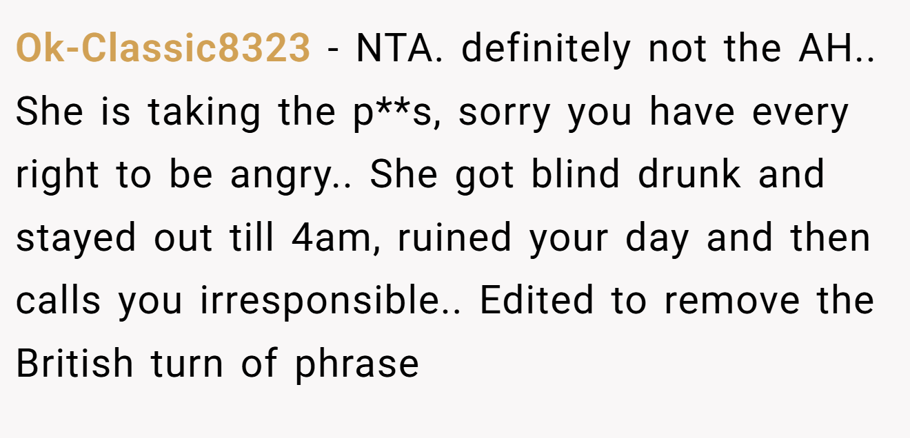 Ok-Classic8323 − NTA. definitely not the AH.. She is taking the p**s, sorry you have every right to be angry.. She got blind drunk and stayed out till 4am, ruined your day and then calls you irresponsible.. Edited to remove the British turn of phrase