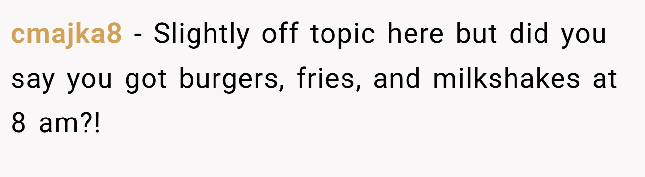 cmajka8 − Slightly off topic here but did you say you got burgers, fries, and milkshakes at 8 am?!