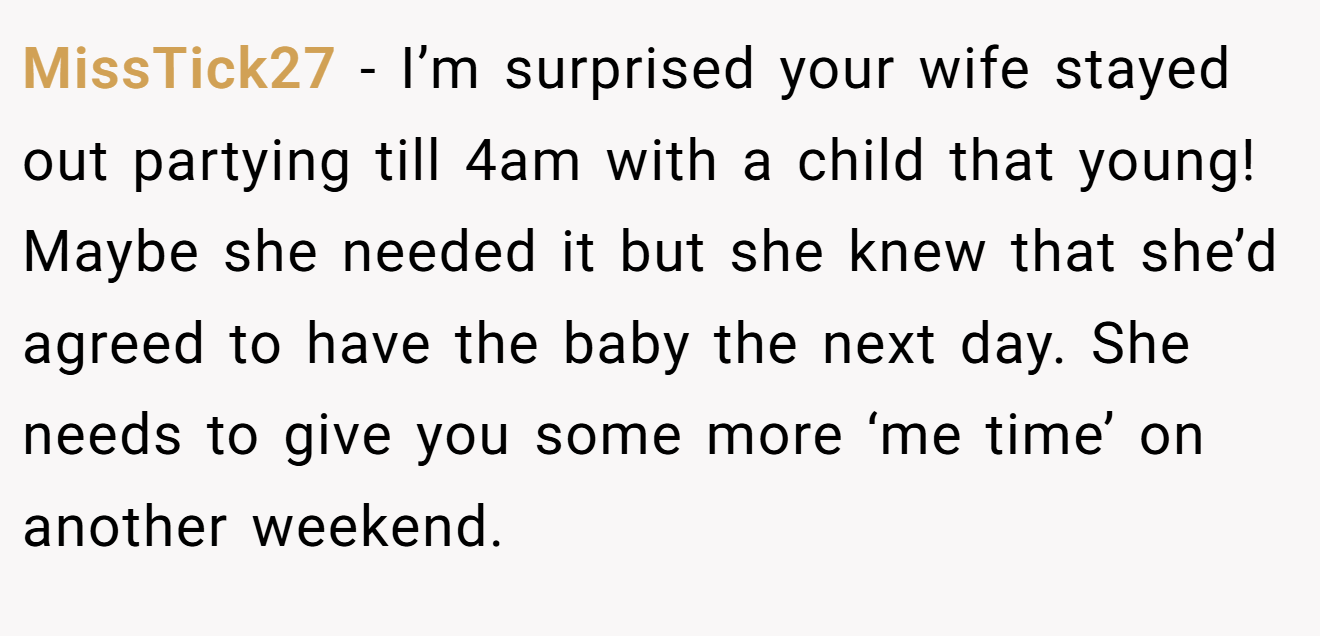 MissTick27 − I’m surprised your wife stayed out partying till 4am with a child that young! Maybe she needed it but she knew that she’d agreed to have the baby the next day. She needs to give you some more ‘me time’ on another weekend.