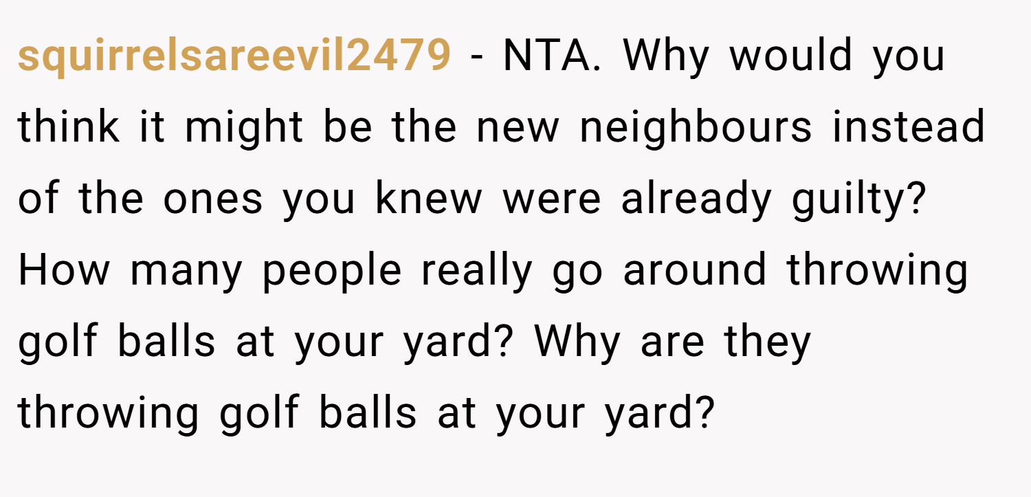 squirrelsareevil2479 − NTA. Why would you think it might be the new neighbours instead of the ones you knew were already guilty? How many people really go around throwing golf balls at your yard? Why are they throwing golf balls at your yard?