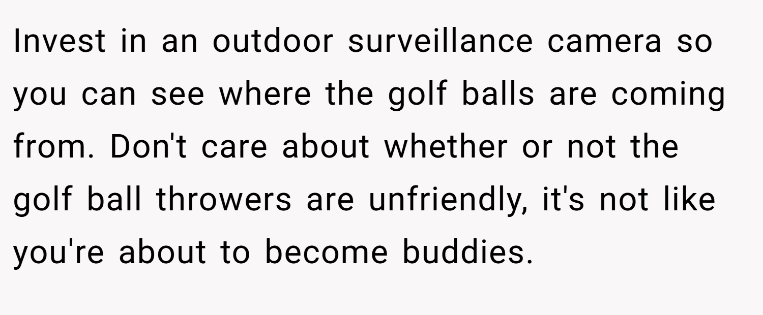 Invest in an outdoor surveillance camera so you can see where the golf balls are coming from. Don't care about whether or not the golf ball throwers are unfriendly, it's not like you're about to become buddies.