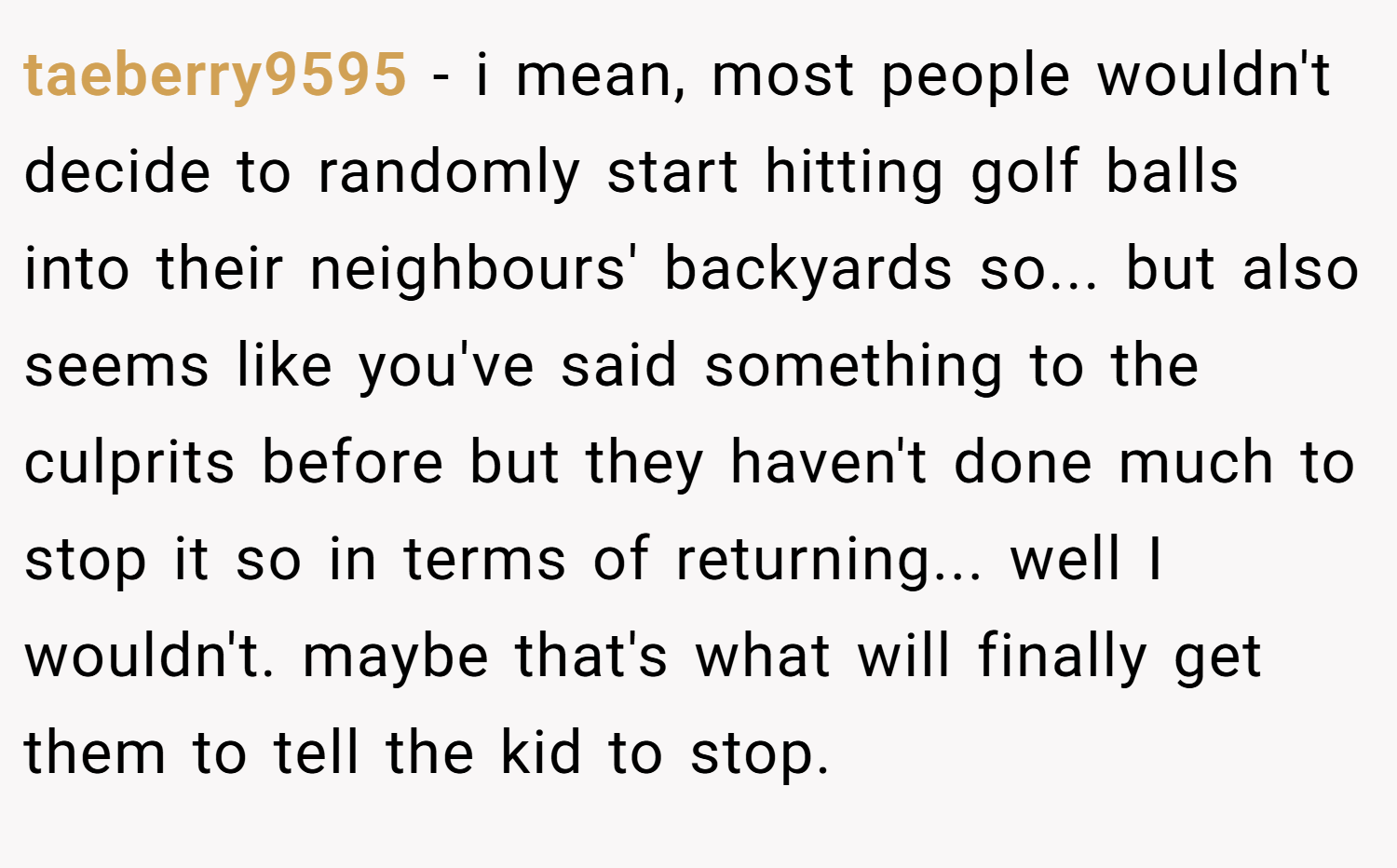 taeberry9595 − i mean, most people wouldn't decide to randomly start hitting golf balls into their neighbours' backyards so... but also seems like you've said something to the culprits before but they haven't done much to stop it so in terms of returning... well I wouldn't. maybe that's what will finally get them to tell the kid to stop.