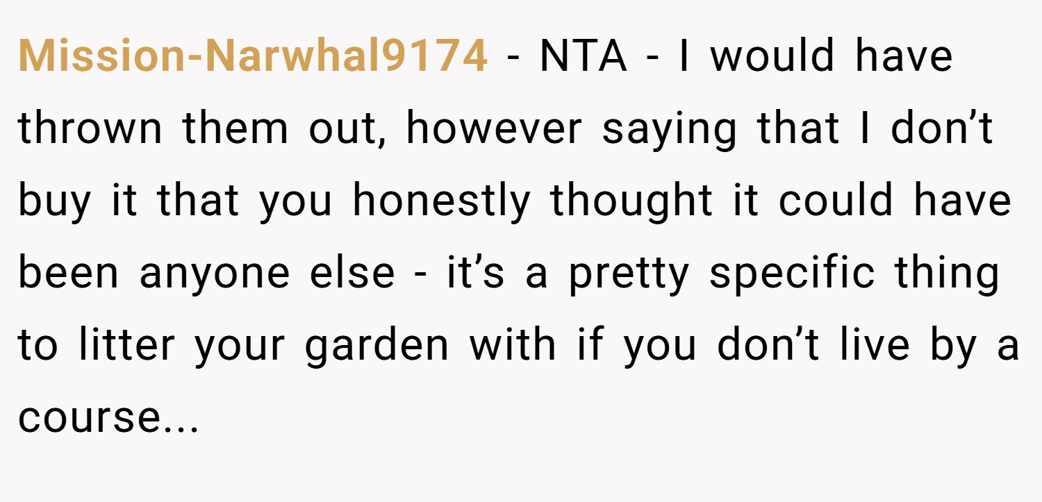 Mission-Narwhal9174 − NTA - I would have thrown them out, however saying that I don’t buy it that you honestly thought it could have been anyone else - it’s a pretty specific thing to litter your garden with if you don’t live by a course...