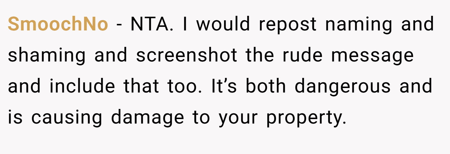 SmoochNo − NTA. I would repost naming and shaming and screenshot the rude message and include that too. It’s both dangerous and is causing damage to your property.