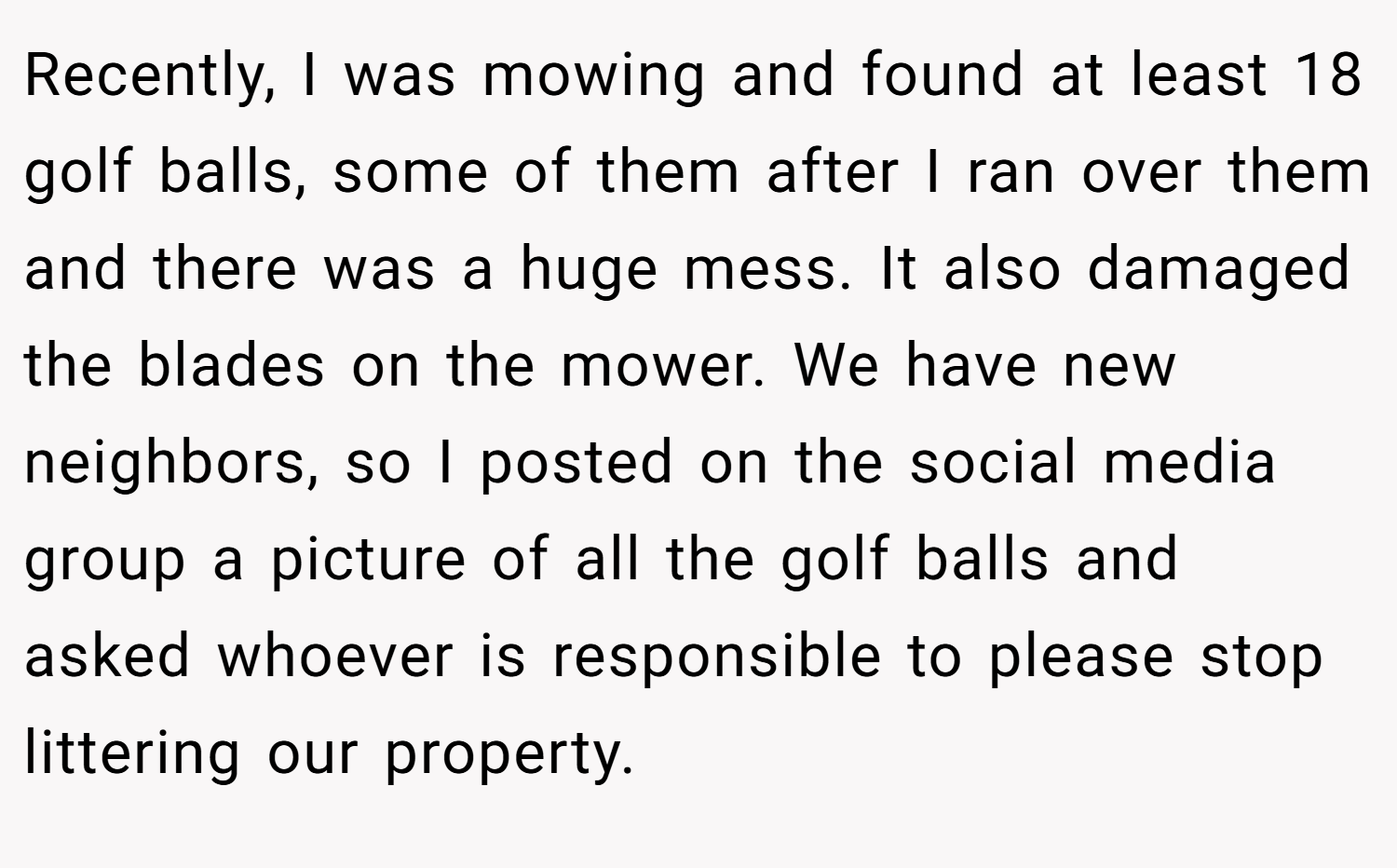 Recently, I was mowing and found at least 18 golf balls, some of them after I ran over them and there was a huge mess. It also damaged the blades on the mower. We have new neighbors, so I posted on the social media group a picture of all the golf balls and asked whoever is responsible to please stop littering our property.