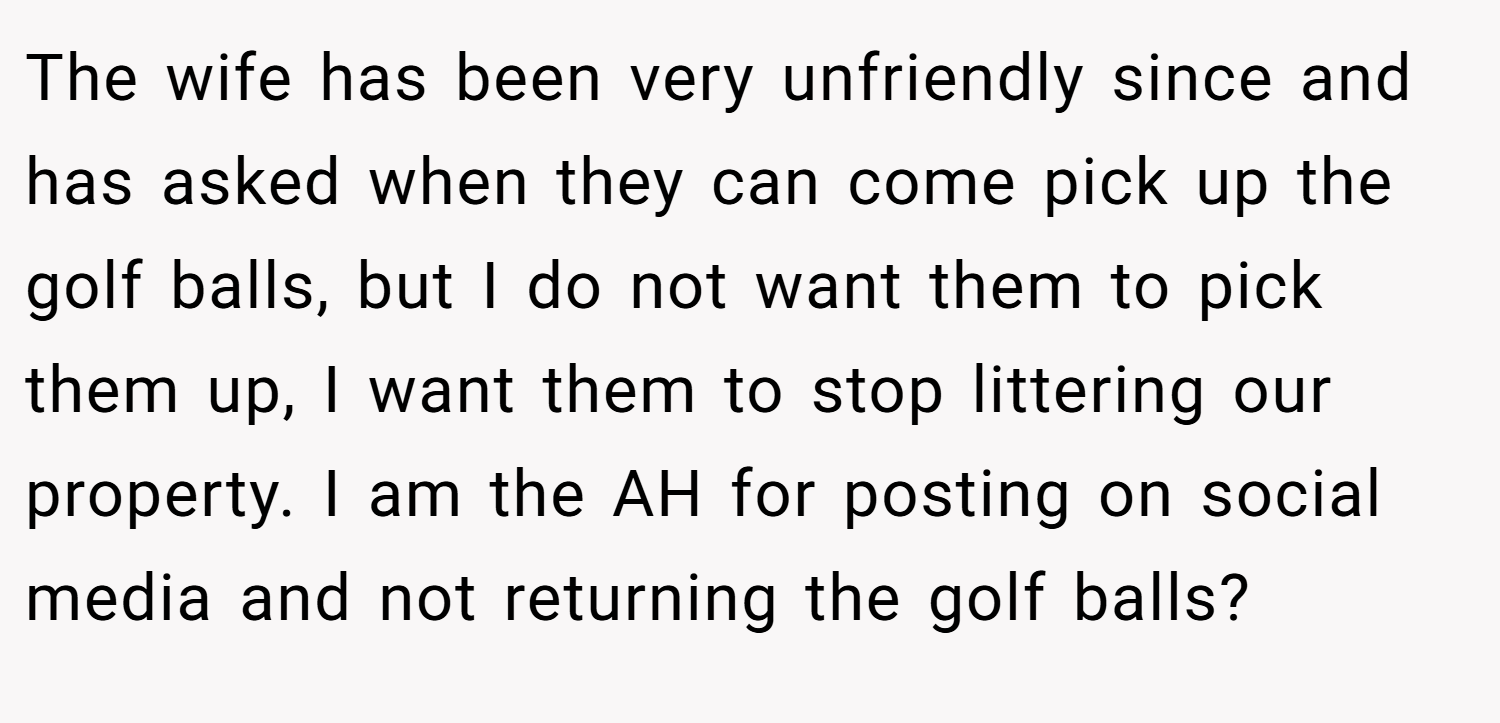 The wife has been very unfriendly since and has asked when they can come pick up the golf balls, but I do not want them to pick them up, I want them to stop littering our property. I am the AH for posting on social media and not returning the golf balls?