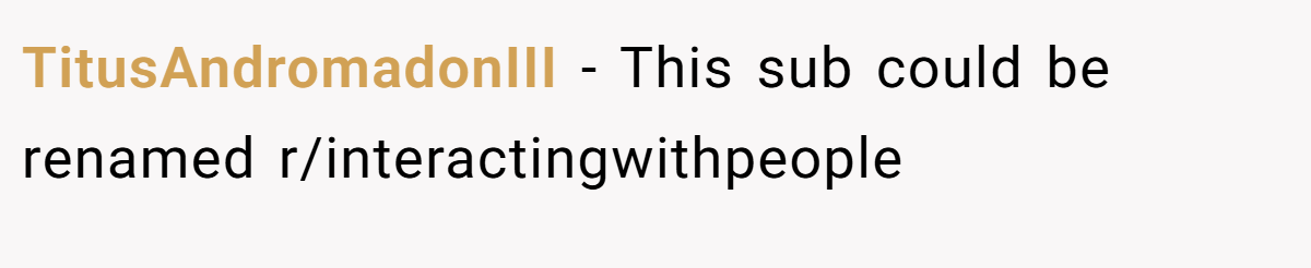 TitusAndromadonIII − This sub could be renamed r/interactingwithpeople