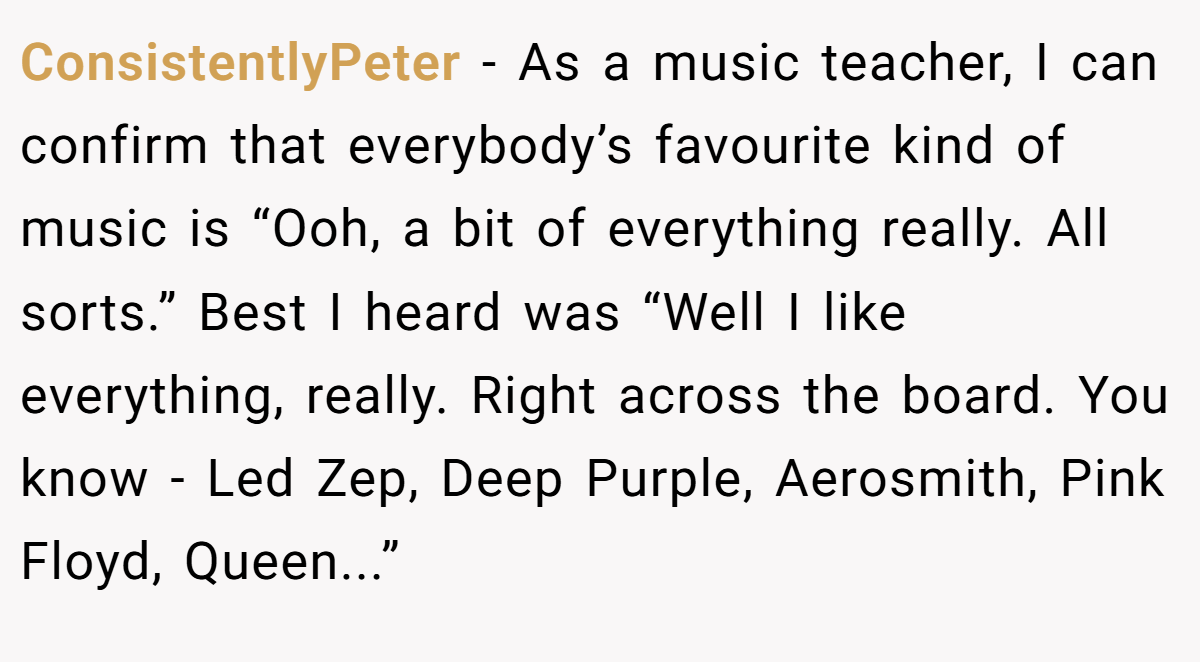 ConsistentlyPeter − As a music teacher, I can confirm that everybody’s favourite kind of music is “Ooh, a bit of everything really. All sorts.” Best I heard was “Well I like everything, really. Right across the board. You know - Led Zep, Deep Purple, Aerosmith, Pink Floyd, Queen...”