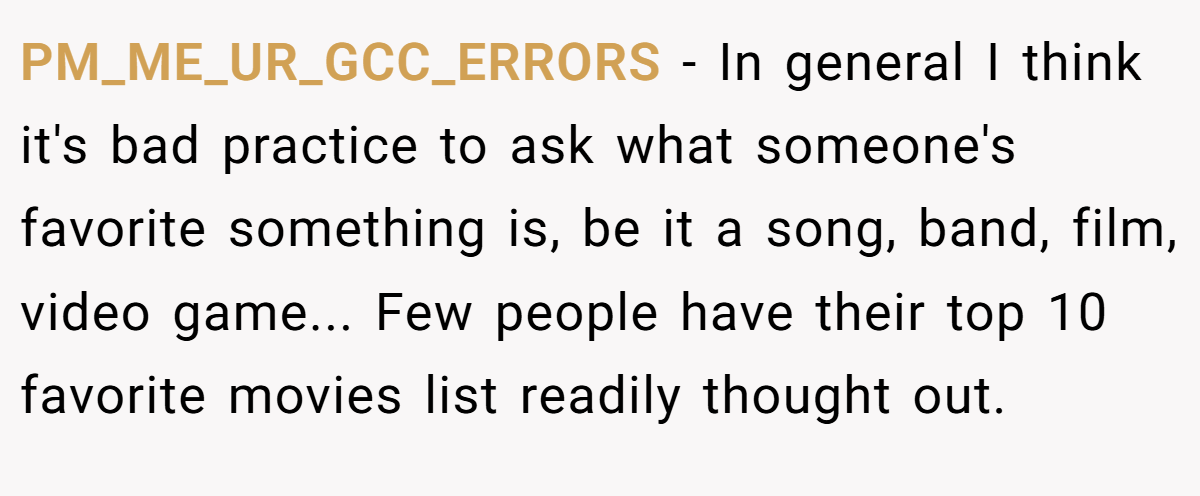 PM_ME_UR_GCC_ERRORS − In general I think it's bad practice to ask what someone's favorite something is, be it a song, band, film, video game... Few people have their top 10 favorite movies list readily thought out.