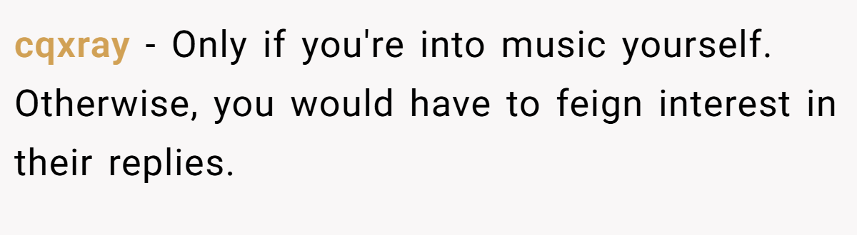 cqxray − Only if you're into music yourself. Otherwise, you would have to feign interest in their replies.