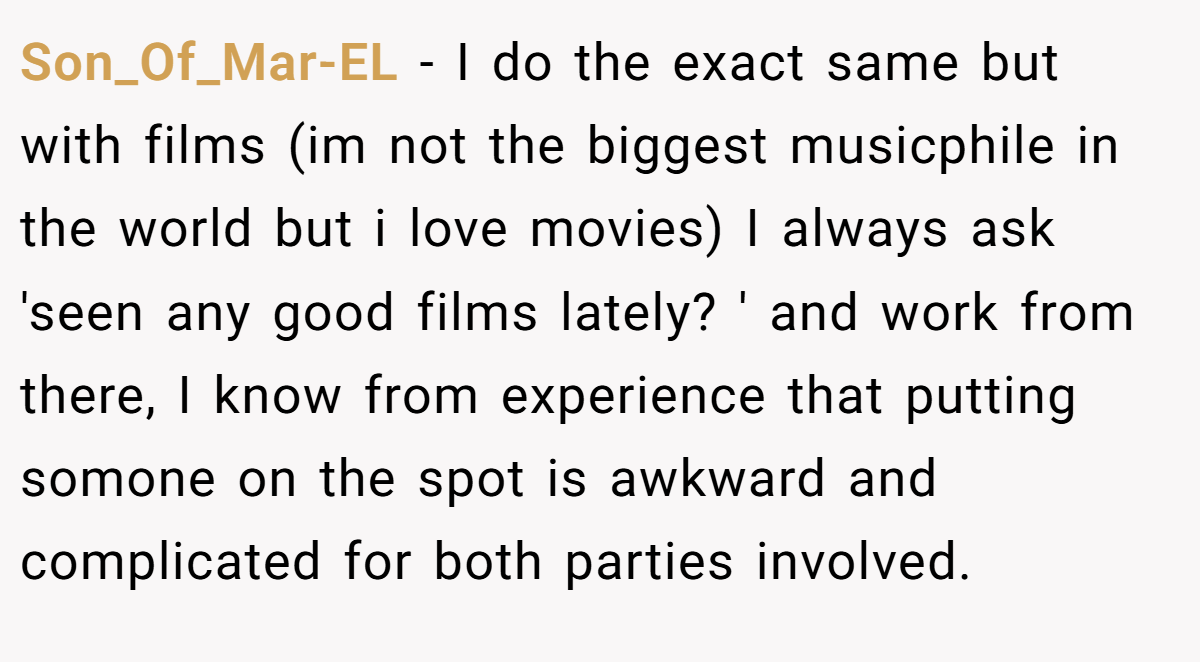 Son_Of_Mar-EL − I do the exact same but with films (im not the biggest musicphile in the world but i love movies) I always ask 'seen any good films lately? ' and work from there, I know from experience that putting somone on the spot is awkward and complicated for both parties involved.