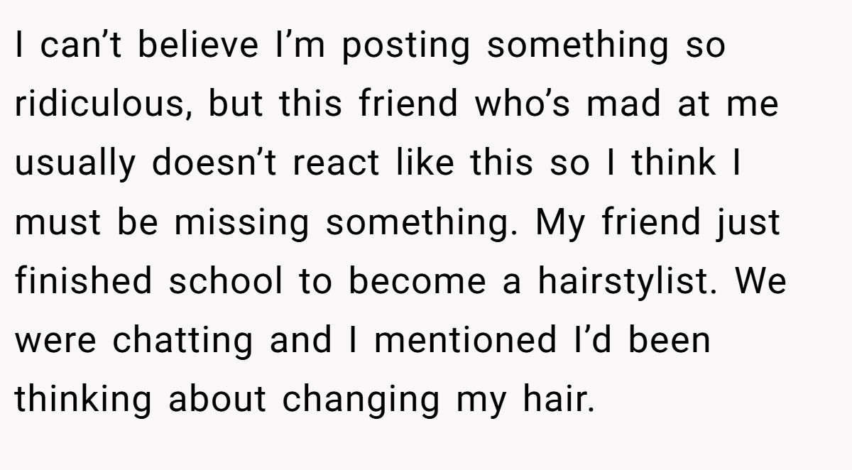 I can’t believe I’m posting something so ridiculous, but this friend who’s mad at me usually doesn’t react like this so I think I must be missing something. My friend just finished school to become a hairstylist. We were chatting and I mentioned I’d been thinking about changing my hair.