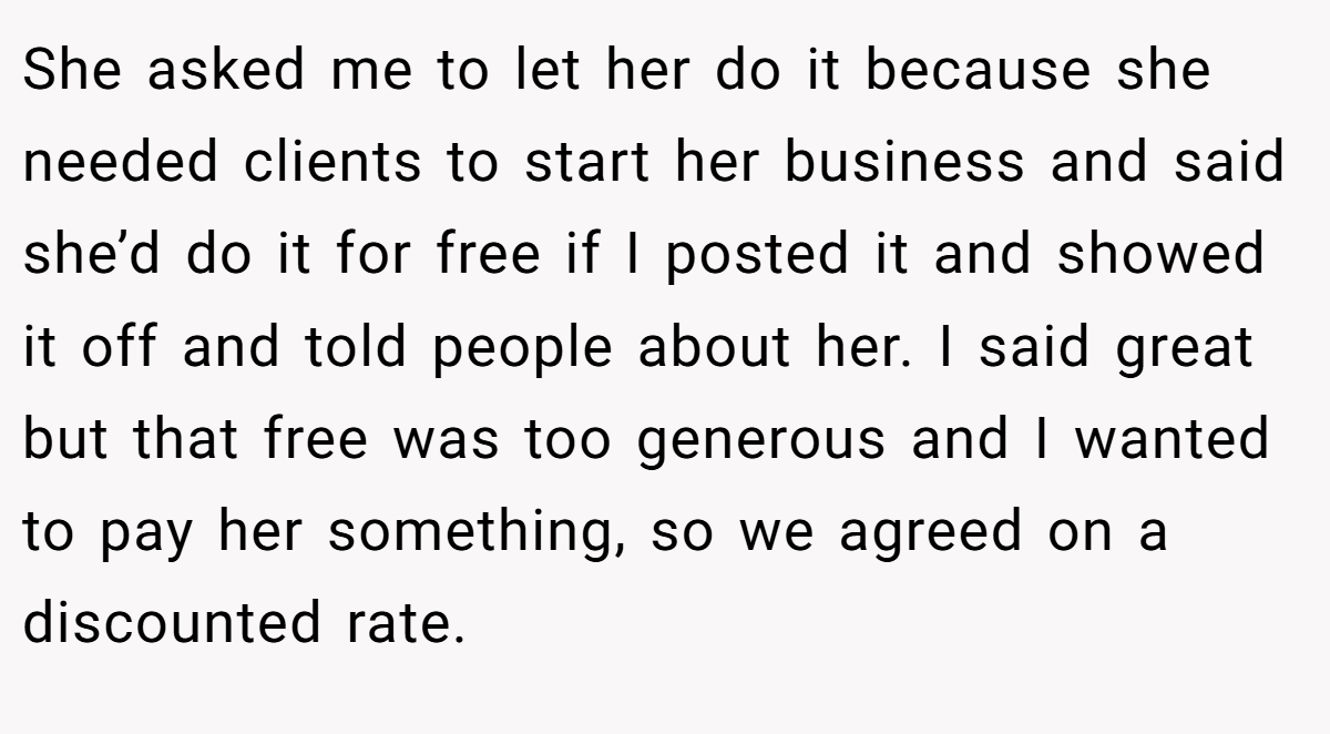 She asked me to let her do it because she needed clients to start her business and said she’d do it for free if I posted it and showed it off and told people about her. I said great but that free was too generous and I wanted to pay her something, so we agreed on a discounted rate.