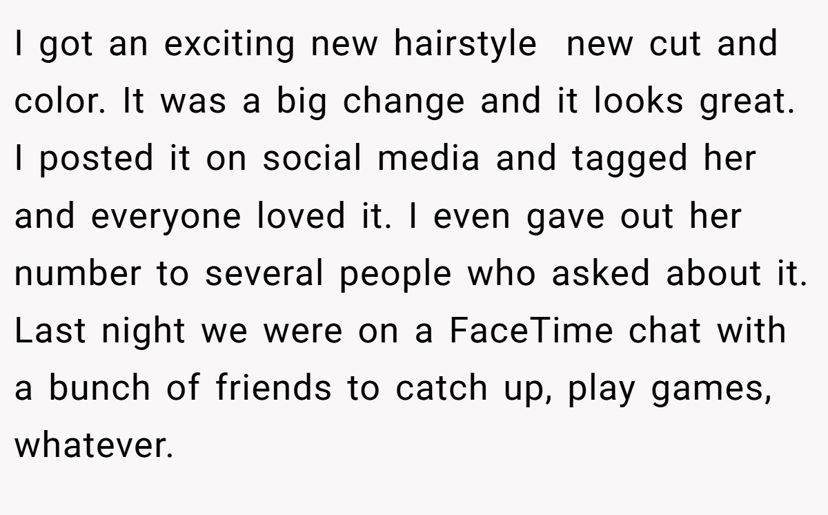 I got an exciting new hairstyle  new cut and color. It was a big change and it looks great. I posted it on social media and tagged her and everyone loved it. I even gave out her number to several people who asked about it. Last night we were on a FaceTime chat with a bunch of friends to catch up, play games, whatever.