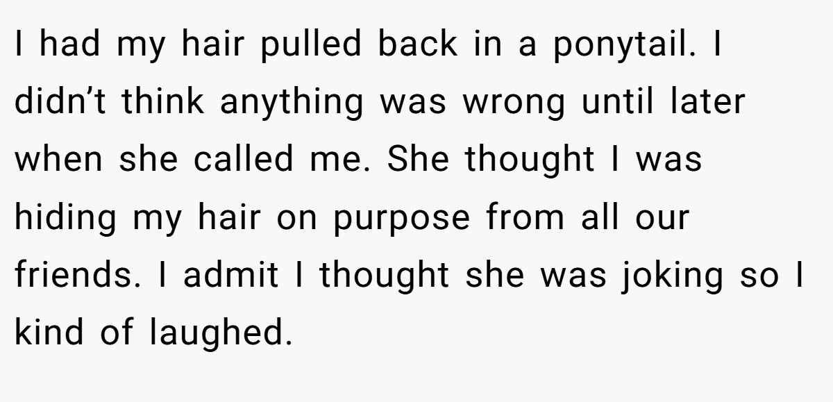 I had my hair pulled back in a ponytail. I didn’t think anything was wrong until later when she called me. She thought I was hiding my hair on purpose from all our friends. I admit I thought she was joking so I kind of laughed.