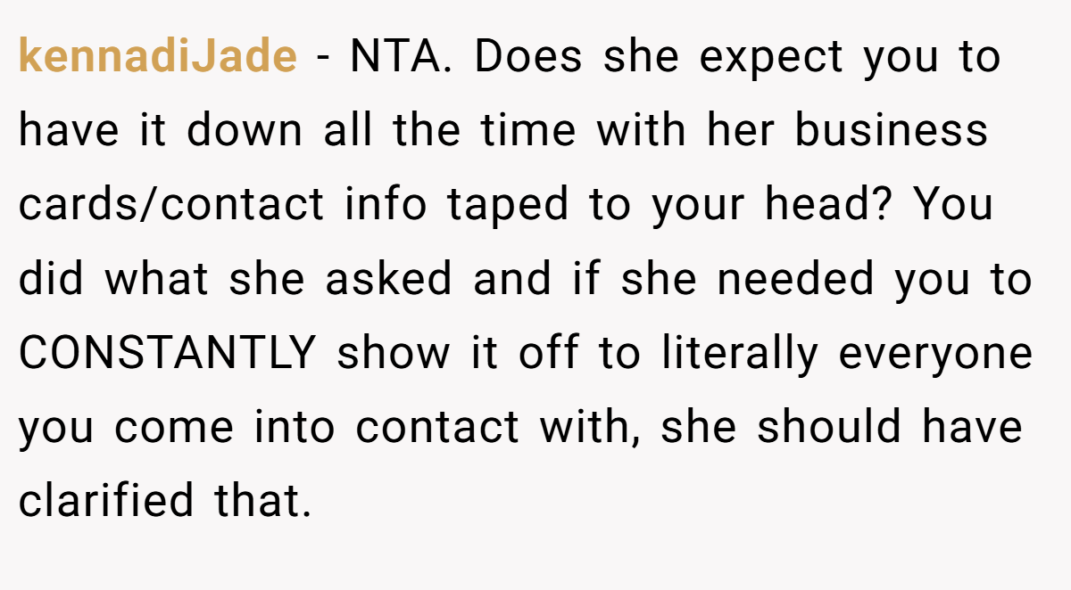 kennadiJade − NTA. Does she expect you to have it down all the time with her business cards/contact info taped to your head? You did what she asked and if she needed you to CONSTANTLY show it off to literally everyone you come into contact with, she should have clarified that.