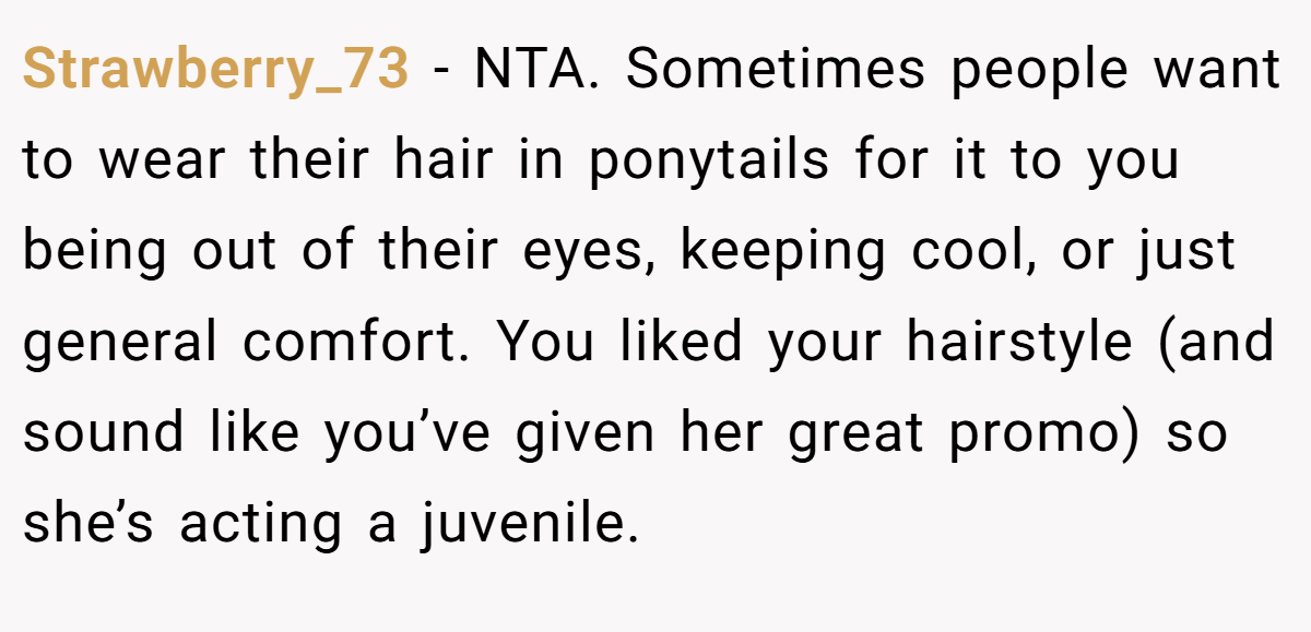 Strawberry_73 − NTA. Sometimes people want to wear their hair in ponytails for it to you being out of their eyes, keeping cool, or just general comfort. You liked your hairstyle (and sound like you’ve given her great promo) so she’s acting a juvenile.