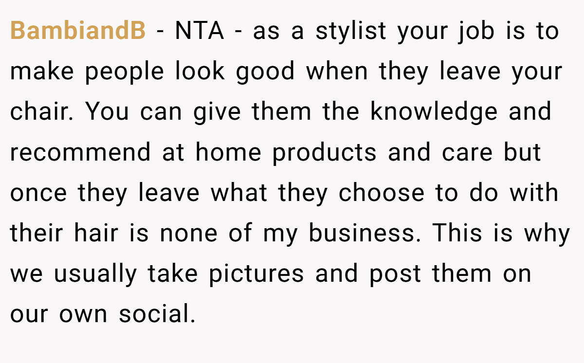 BambiandB − NTA - as a stylist your job is to make people look good when they leave your chair. You can give them the knowledge and recommend at home products and care but once they leave what they choose to do with their hair is none of my business. This is why we usually take pictures and post them on our own social.