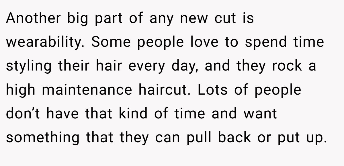 Another big part of any new cut is wearability. Some people love to spend time styling their hair every day, and they rock a high maintenance haircut. Lots of people don’t have that kind of time and want something that they can pull back or put up.
