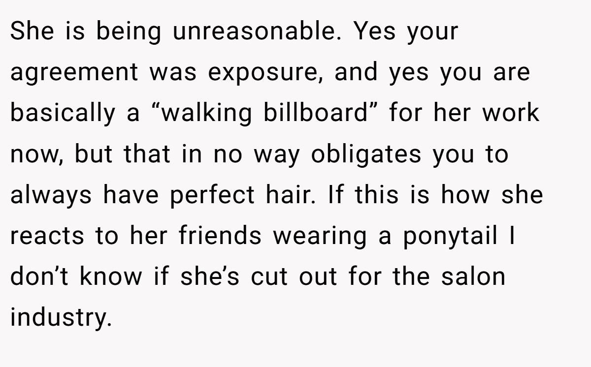 She is being unreasonable. Yes your agreement was exposure, and yes you are basically a “walking billboard” for her work now, but that in no way obligates you to always have perfect hair. If this is how she reacts to her friends wearing a ponytail I don’t know if she’s cut out for the salon industry.