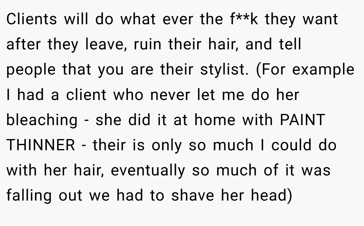 Clients will do what ever the f**k they want after they leave, ruin their hair, and tell people that you are their stylist. (For example I had a client who never let me do her bleaching - she did it at home with PAINT THINNER - their is only so much I could do with her hair, eventually so much of it was falling out we had to shave her head)