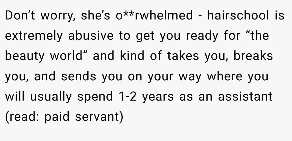 Don’t worry, she’s o**rwhelmed - hairschool is extremely abusive to get you ready for “the beauty world” and kind of takes you, breaks you, and sends you on your way where you will usually spend 1-2 years as an assistant (read: paid servant)