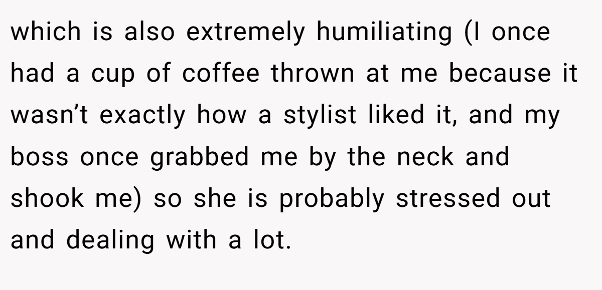 which is also extremely humiliating (I once had a cup of coffee thrown at me because it wasn’t exactly how a stylist liked it, and my boss once grabbed me by the neck and shook me) so she is probably stressed out and dealing with a lot.