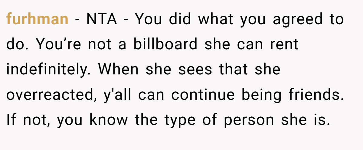 furhman − NTA - You did what you agreed to do. You’re not a billboard she can rent indefinitely. When she sees that she overreacted, y'all can continue being friends. If not, you know the type of person she is.