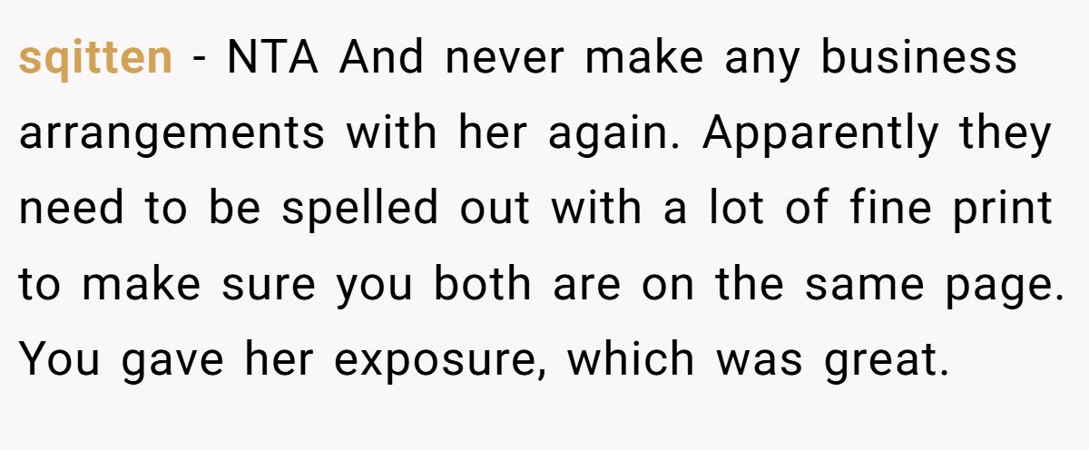 sqitten − NTA And never make any business arrangements with her again. Apparently they need to be spelled out with a lot of fine print to make sure you both are on the same page. You gave her exposure, which was great.