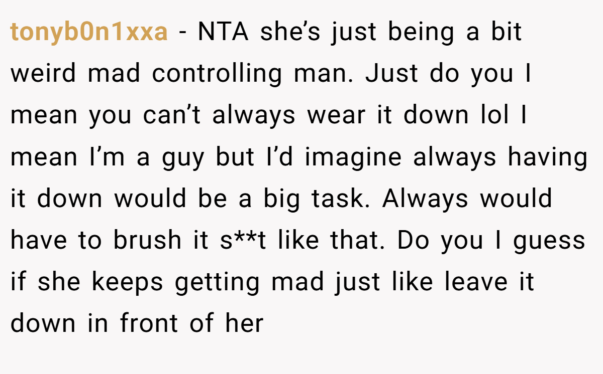 tonyb0n1xxa − NTA she’s just being a bit weird mad controlling man. Just do you I mean you can’t always wear it down lol I mean I’m a guy but I’d imagine always having it down would be a big task. Always would have to brush it s**t like that. Do you I guess if she keeps getting mad just like leave it down in front of her