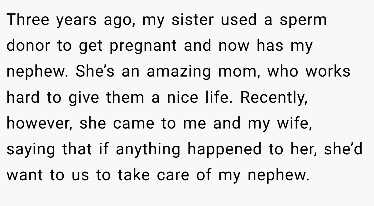 Three years ago, my sister used a sperm donor to get pregnant and now has my nephew. She’s an amazing mom, who works hard to give them a nice life. Recently, however, she came to me and my wife, saying that if anything happened to her, she’d want to us to take care of my nephew.