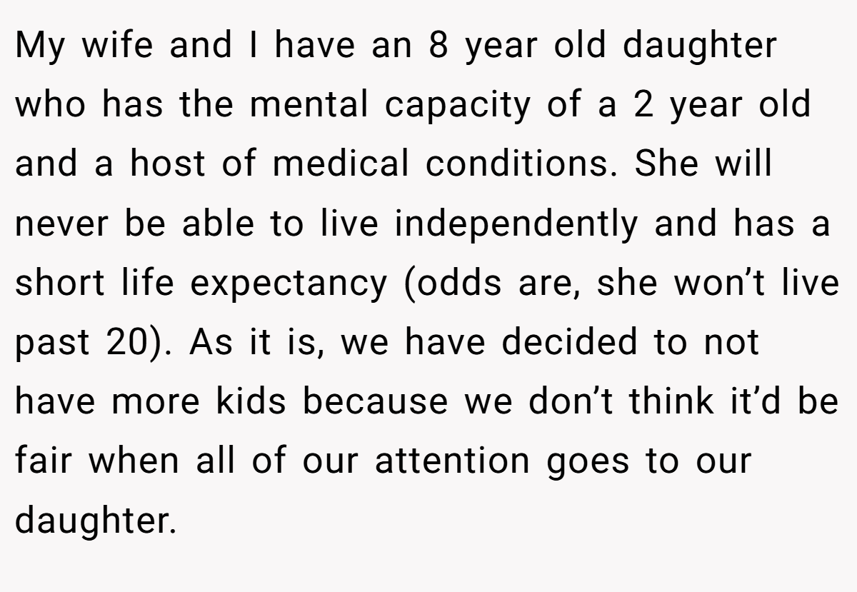 My wife and I have an 8 year old daughter who has the mental capacity of a 2 year old and a host of medical conditions. She will never be able to live independently and has a short life expectancy (odds are, she won’t live past 20). As it is, we have decided to not have more kids because we don’t think it’d be fair when all of our attention goes to our daughter.