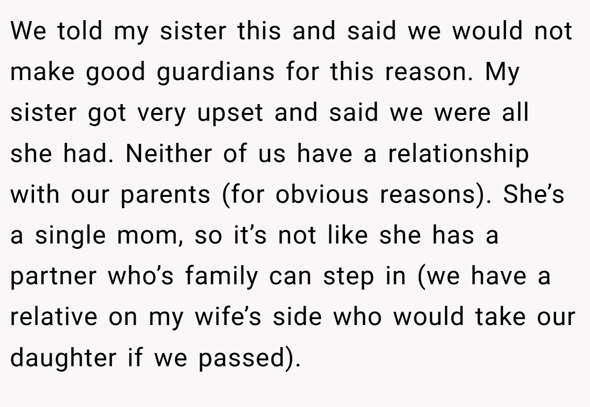 We told my sister this and said we would not make good guardians for this reason. My sister got very upset and said we were all she had. Neither of us have a relationship with our parents (for obvious reasons). She’s a single mom, so it’s not like she has a partner who’s family can step in (we have a relative on my wife’s side who would take our daughter if we passed).