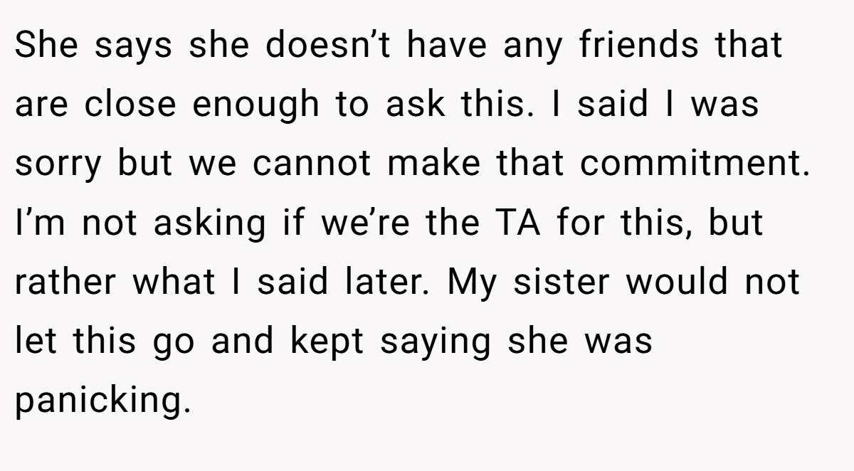 She says she doesn’t have any friends that are close enough to ask this. I said I was sorry but we cannot make that commitment. I’m not asking if we’re the TA for this, but rather what I said later. My sister would not let this go and kept saying she was panicking.